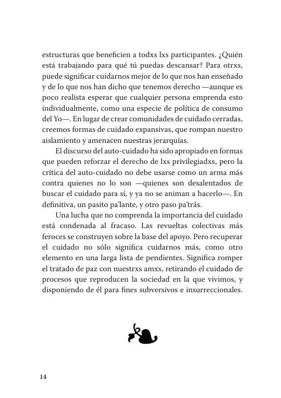 estructuras que beneficien a todxs Ixs participantes. ;Quién esté trabajando para qué th puedas descansar? Para otrxs, puede significar cuidarnos mejor de lo que nos han ensenado ¥ de lo que nos han dicho que tenemos derecho —aunque es poco realista esperar que cualquier persona emprenda esto individualmente, como una especie de politica de consumo del Yo—. En lugar de crear comunidades de cuidado cerradas, creemos formas de cuidado expansivas, que rompan nuestro aislamiento y amenacen nuestras jerarquias.  Eldiscurso del auto-cuidado ha sido apropiado en formas que pueden reforzar el derecho de Ixs privilegiadxs, pero la critica del auto-cuidado no debe usarse como un arma mds contra quienes no lo son —quienes son desalentados de buscar el cuidado para si, y ya no se animan a hacerlo—. En definitiva, un pasito pallante, y otro paso paltrés.  Una lucha que no comprenda la importancia del cuidado esté condenada al fracaso. Las revueltas colectivas mds feroces se construyen sobre la base del apoyo. Pero recuperar el cuidado no sélo significa cuidarnos més, como otro elemento en una larga lista de pendientes. Significa romper el tratado de paz con nuestrxs amxs, retirando el cuidado de procesos que reproducen la sociedad en la que vivimos, y disponiendo de él para fines subversivos e insurreccionales.  1 